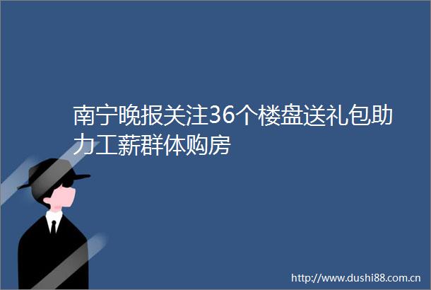 南宁晚报关注36个楼盘送礼包助力工薪群体购房