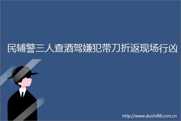民辅警三人查酒驾嫌犯带刀折返现场行凶