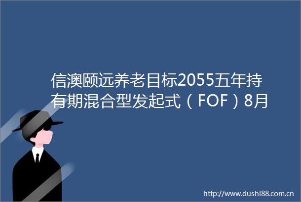 信澳颐远养老目标2055五年持有期混合型发起式（FOF）8月24日成立首募规模为01亿元