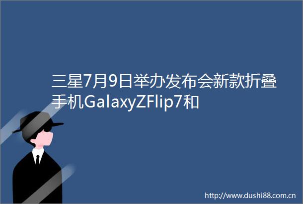 三星7月9日举办发布会新款折叠手机GalaxyZFlip7和Fold7将亮相