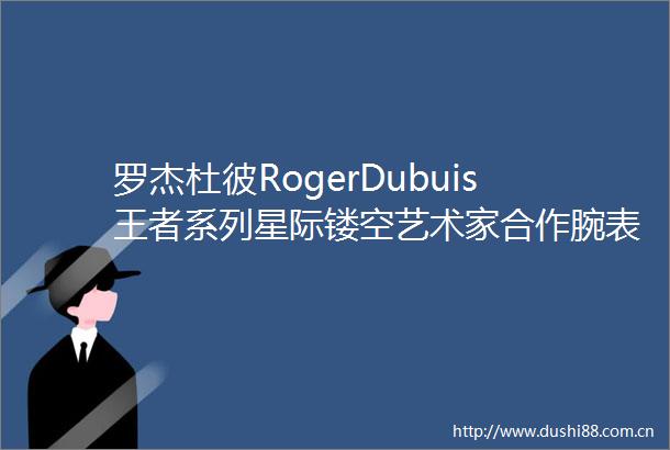 罗杰杜彼RogerDubuis王者系列星际镂空艺术家合作腕表Hypebeast