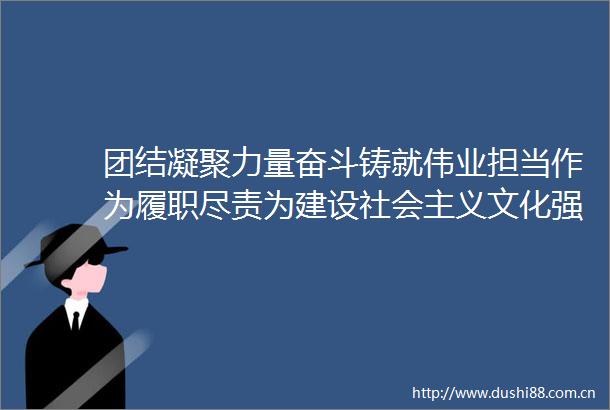 团结凝聚力量奋斗铸就伟业担当作为履职尽责为建设社会主义文化强国贡献力量