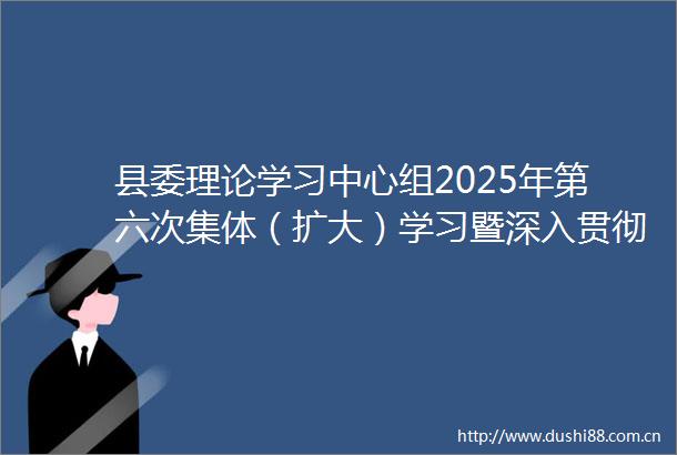 县委理论学习中心组2025年第六次集体（扩大）学习暨深入贯彻中央八项规定精神学习教育第三次学习会议举行