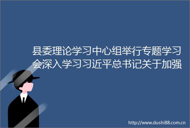 县委理论学习中心组举行专题学习会深入学习总书记关于加强党的作风建设的重要论述和中央八项规定及其实施细则精神