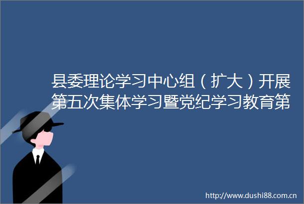 县委理论学习中心组（扩大）开展第五次集体学习暨党纪学习教育第二次专题学习