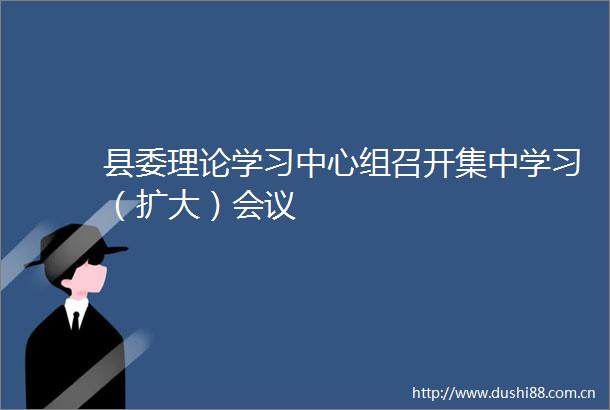 县委理论学习中心组召开集中学习（扩大）会议