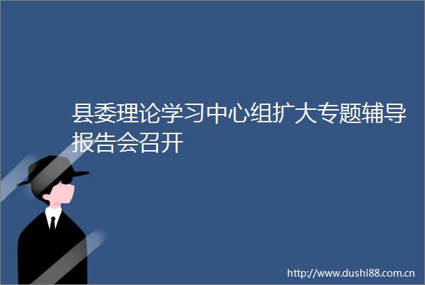 县委理论学习中心组扩大专题辅导报告会召开