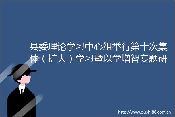 县委理论学习中心组举行第十次集体（扩大）学习暨以学增智专题研讨会