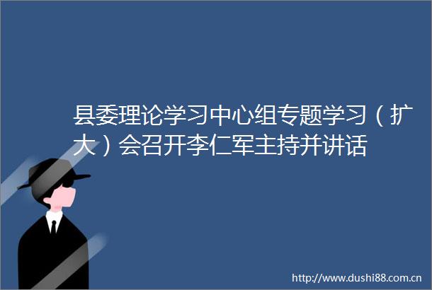 县委理论学习中心组专题学习（扩大）会召开李仁军主持并讲话