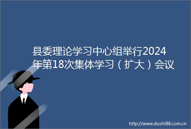 县委理论学习中心组举行2024年第18次集体学习（扩大）会议