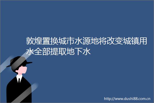 敦煌置换城市水源地将改变城镇用水全部提取地下水
