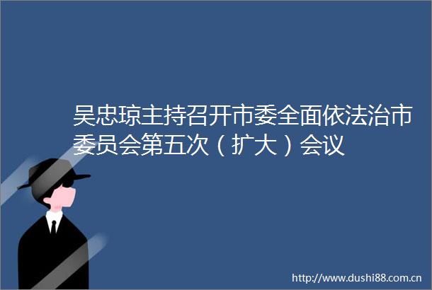 吴忠琼主持召开市委全面依法治市委员会第五次（扩大）会议