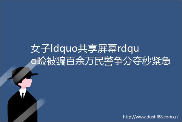 女子ldquo共享屏幕rdquo险被百余万争分夺秒紧急止付