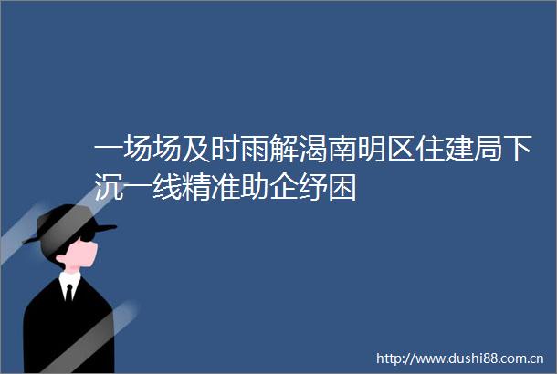 一场场及时雨解渴南明区住建局下沉一线精准助企纾困