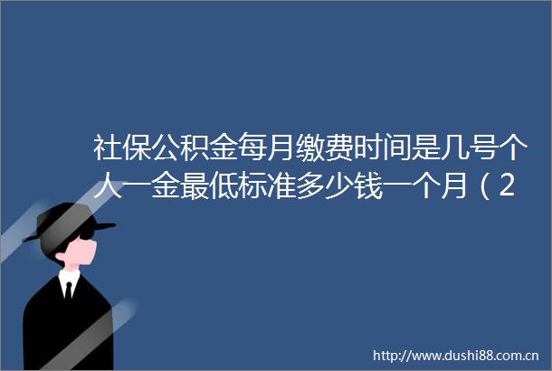 社保公积金每月缴费时间是几号个人一金最低标准多少钱一个月（2025625）