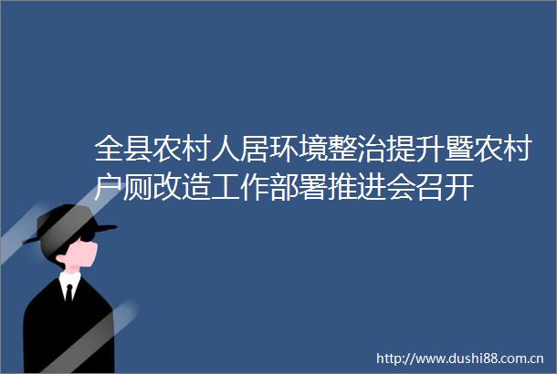 全县农村人居环境整治提升暨农村户厕改造工作部署推进会召开