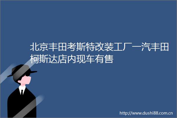 北京丰田考斯特改装工厂一汽丰田柯斯达店内现车有售