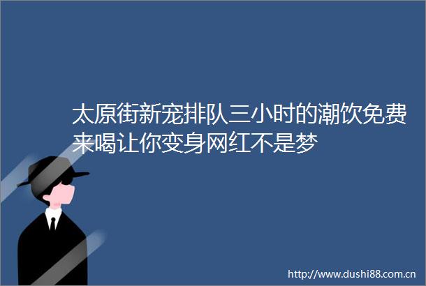 太原街新宠排队三小时的潮饮免费来喝让你变身网红不是梦