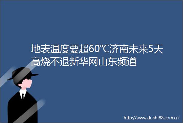 地表温度要超60℃济南未来5天高烧不退新华网山东频道