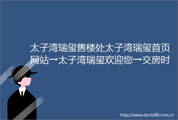 太子湾瑞玺售楼处太子湾瑞玺首页网站→太子湾瑞玺欢迎您→交房时间→户型图→备案价→楼盘详情→线上营销中心欢迎来电咨询