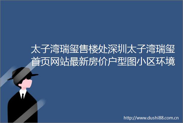 太子湾瑞玺售楼处深圳太子湾瑞玺首页网站最新房价户型图小区环境配套