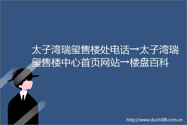 太子湾瑞玺售楼处电话→太子湾瑞玺售楼中心首页网站→楼盘百科