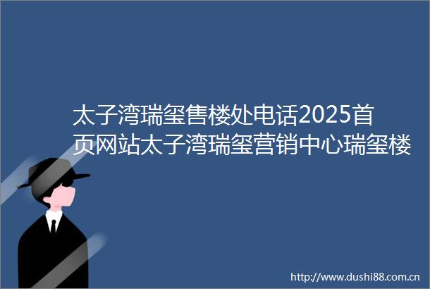 太子湾瑞玺售楼处电话2025首页网站太子湾瑞玺营销中心瑞玺楼盘详情户型价格地址配套售楼处