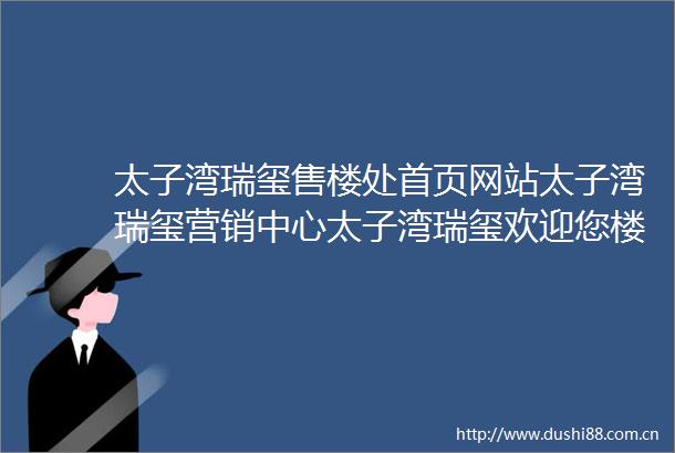 太子湾瑞玺售楼处首页网站太子湾瑞玺营销中心太子湾瑞玺欢迎您楼盘详情最新价格户型图容积率售楼中心