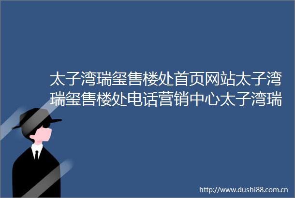太子湾瑞玺售楼处首页网站太子湾瑞玺售楼处电话营销中心太子湾瑞玺欢迎您楼盘详情400热线中心售楼处