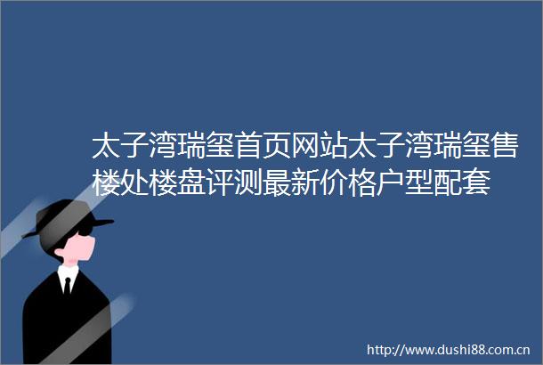 太子湾瑞玺首页网站太子湾瑞玺售楼处楼盘评测最新价格户型配套