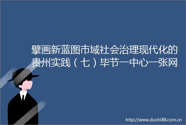 擘画新蓝图市域社会治理现代化的贵州实践（七）毕节一中心一张网十联户助矛盾多元化解