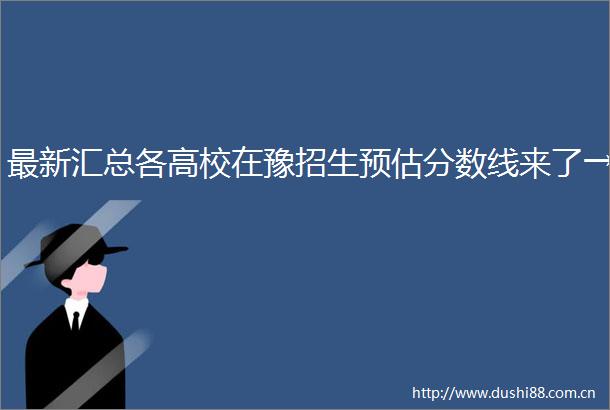 最新汇总各高校在豫招生预估分数线来了→