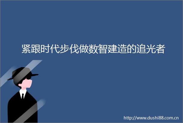 紧跟时代步伐做数智建造的追光者