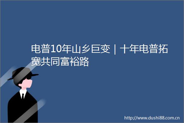 电普10年山乡巨变｜十年电普拓宽共同富裕路