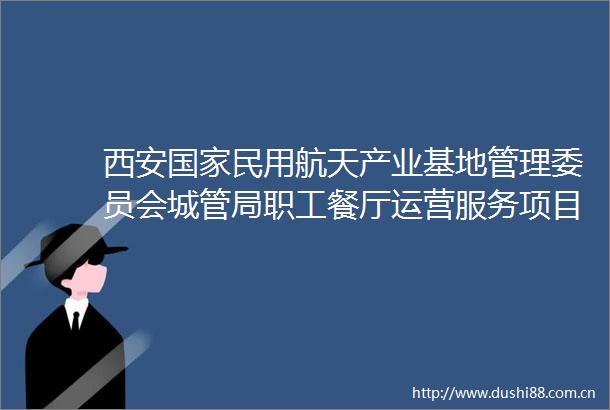 西安民用航天产业基地管理委员会局职工餐厅运营服务项目招标公告