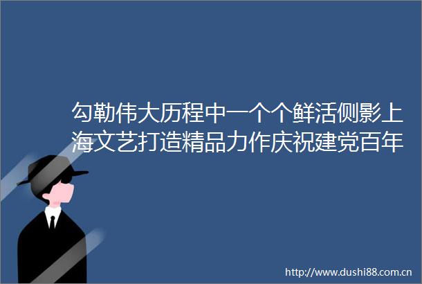 勾勒伟大历程中一个个鲜活侧影上海文艺打造精品力作庆祝建党百年