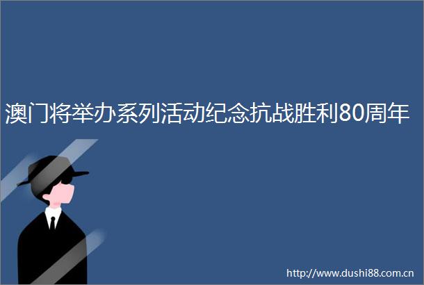 澳门将举办系列活动纪念抗战胜利80周年