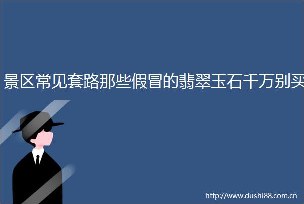 景区常见套路那些的翡翠玉石千万别买