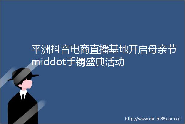 平洲抖音电商直播基地开启母亲节middot手镯盛典活动
