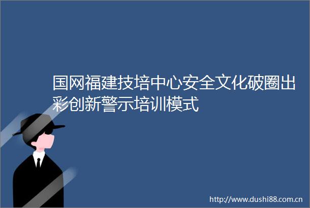 国网福建技培中心安全文化破圈出彩创新警示培训模式