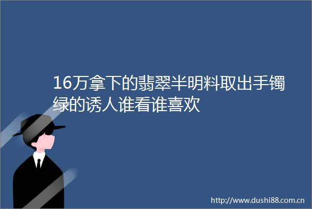 16万拿下的翡翠半明料取出手镯绿的诱人谁看谁喜欢
