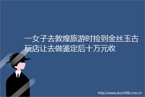 一女子去敦煌旅游时捡到金丝玉古玩店让去做鉴定后十万元收