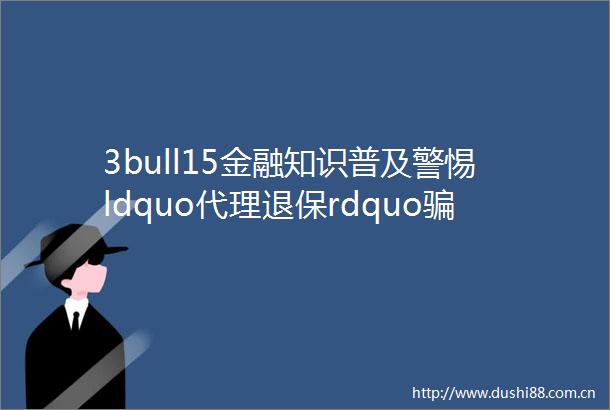 3bull15金融知识普及警惕ldquo代理退保rdquo局守护保险消费权益