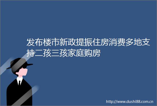 发布楼市新政提振住房消费多地支持二孩三孩家庭购房