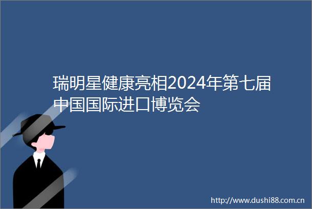 瑞明星健康亮相2024年第七届国际进口博览会