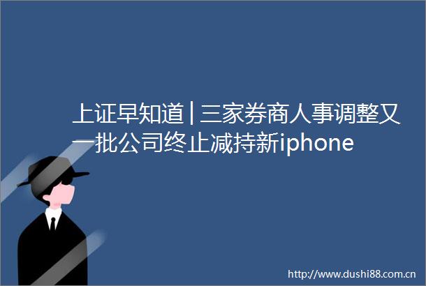 上证早知道│三家券商人事调整又一批公司终止减持新iphone即将亮相