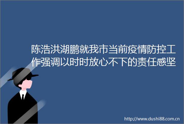 陈浩洪湖鹏就我市当前疫情防控工作强调以时时放心不下的责任感坚决守牢浙江防疫北大门