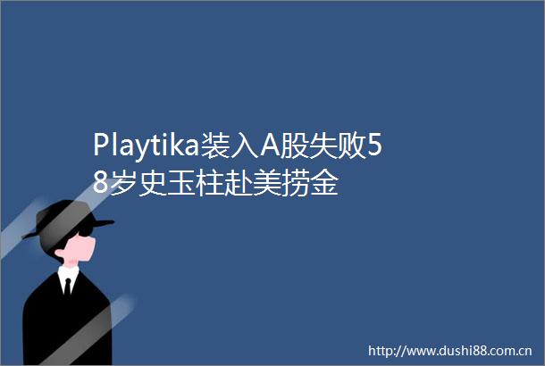Playtika装入A股失败58岁史玉柱赴美捞金