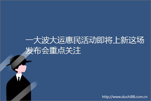 一大运惠民活动即将上新这场发布会重点关注