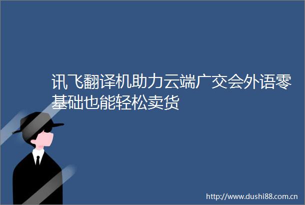 讯飞翻译机助力云端广交会外语零基础也能轻松卖货
